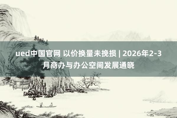 ued中国官网 以价换量未挽损 | 2026年2-3月商办与办公空间发展通晓