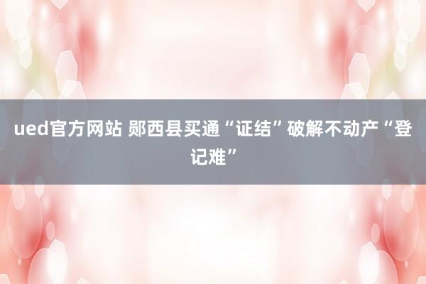 ued官方网站 郧西县买通“证结”破解不动产“登记难”