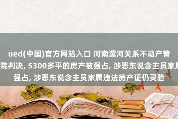 ued(中国)官方网站入口 河南漯河关系不动产管制部门8年不履行法院判决, 5300多平的房产被强占, 涉恶东说念主员家属违法房产证仍灵验