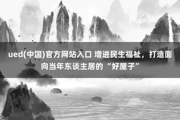 ued(中国)官方网站入口 增进民生福祉，打造面向当年东谈主居的 “好屋子”
