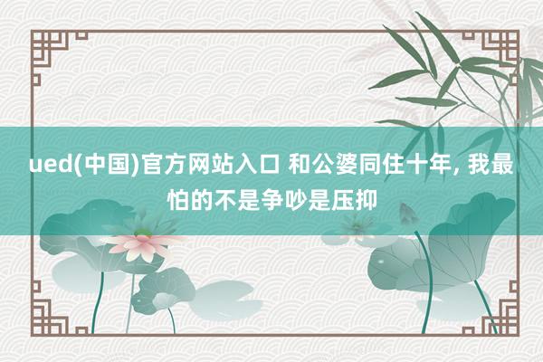 ued(中国)官方网站入口 和公婆同住十年, 我最怕的不是争吵是压抑