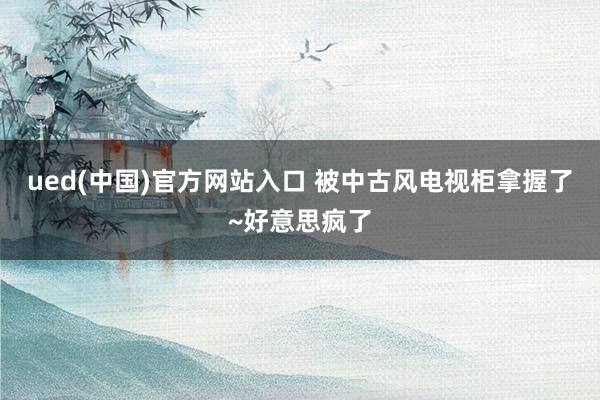ued(中国)官方网站入口 被中古风电视柜拿握了~好意思疯了