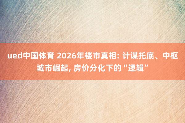 ued中国体育 2026年楼市真相: 计谋托底、中枢城市崛起, 房价分化下的“逻辑”