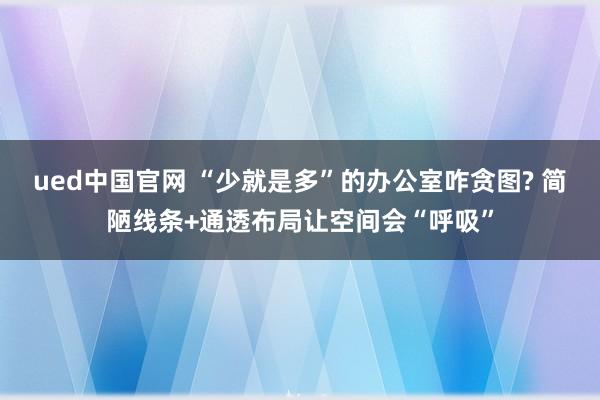 ued中国官网 “少就是多”的办公室咋贪图? 简陋线条+通透布局让空间会“呼吸”