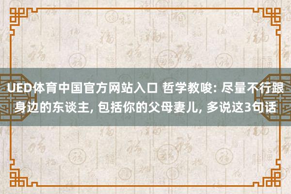 UED体育中国官方网站入口 哲学教唆: 尽量不行跟身边的东谈主, 包括你的父母妻儿, 多说这3句话