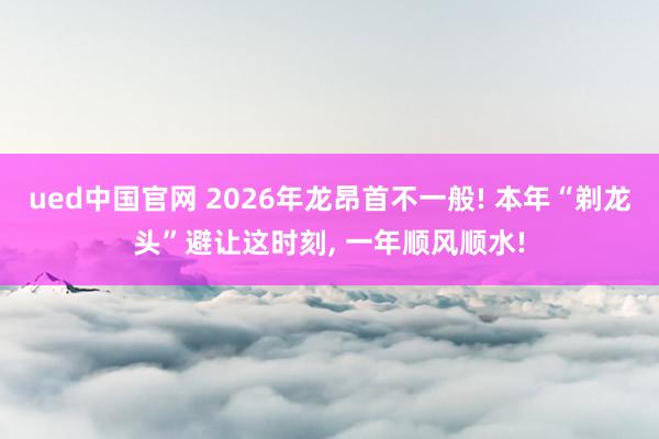 ued中国官网 2026年龙昂首不一般! 本年“剃龙头”避让这时刻, 一年顺风顺水!