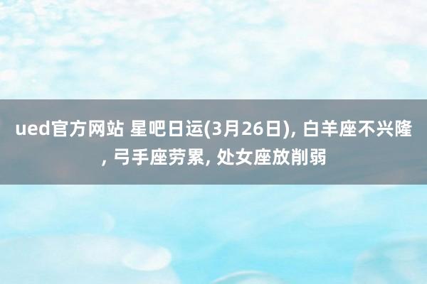 ued官方网站 星吧日运(3月26日), 白羊座不兴隆, 弓手座劳累, 处女座放削弱