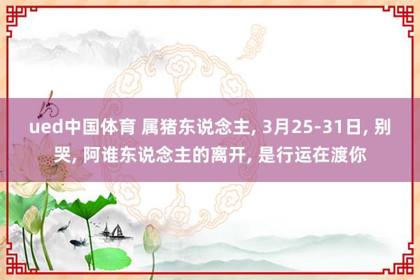 ued中国体育 属猪东说念主, 3月25-31日, 别哭, 阿谁东说念主的离开, 是行运在渡你