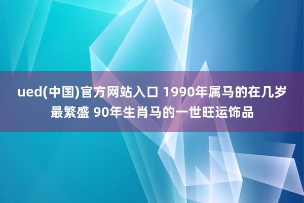 ued(中国)官方网站入口 1990年属马的在几岁最繁盛 90年生肖马的一世旺运饰品