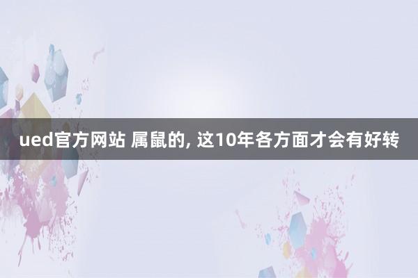 ued官方网站 属鼠的, 这10年各方面才会有好转