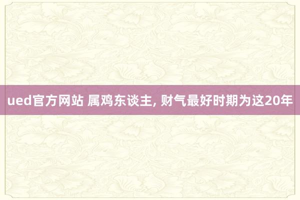 ued官方网站 属鸡东谈主, 财气最好时期为这20年