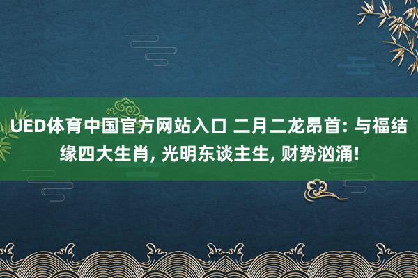 UED体育中国官方网站入口 二月二龙昂首: 与福结缘四大生肖, 光明东谈主生, 财势汹涌!