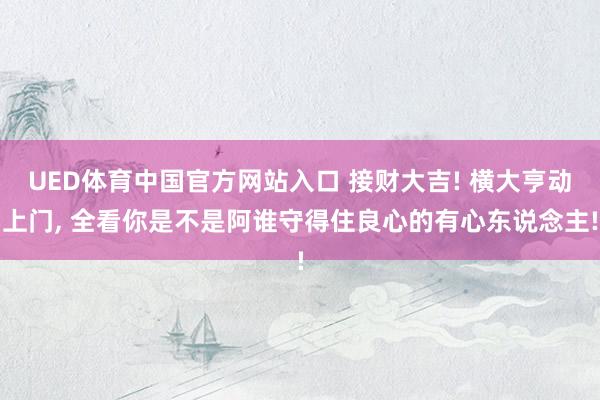 UED体育中国官方网站入口 接财大吉! 横大亨动上门， 全看你是不是阿谁守得住良心的有心东说念主!
