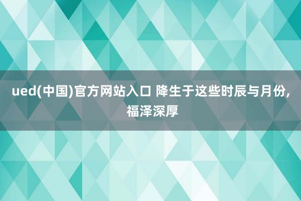 ued(中国)官方网站入口 降生于这些时辰与月份, 福泽深厚