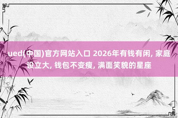 ued(中国)官方网站入口 2026年有钱有闲, 家庭设立大, 钱包不变瘦, 满面笑貌的星座