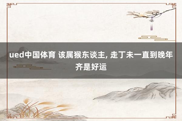 ued中国体育 该属猴东谈主, 走丁未一直到晚年齐是好运