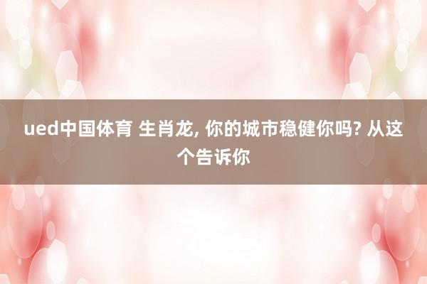 ued中国体育 生肖龙, 你的城市稳健你吗? 从这个告诉你