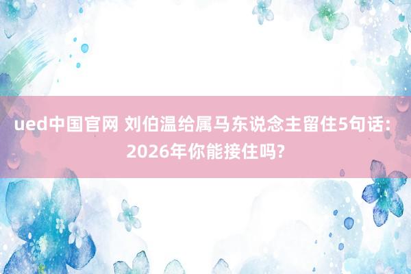 ued中国官网 刘伯温给属马东说念主留住5句话: 2026年你能接住吗?