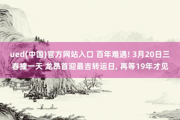 ued(中国)官方网站入口 百年难遇! 3月20日三春撞一天 龙昂首迎最吉转运日, 再等19年才见