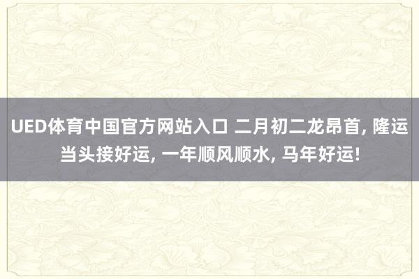 UED体育中国官方网站入口 二月初二龙昂首, 隆运当头接好运, 一年顺风顺水, 马年好运!