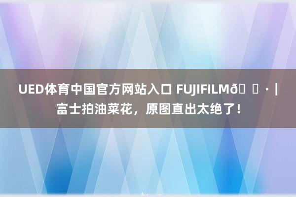 UED体育中国官方网站入口 FUJIFILM📷｜富士拍油菜花，原图直出太绝了！