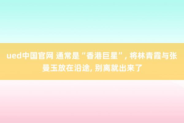ued中国官网 通常是“香港巨星”, 将林青霞与张曼玉放在沿途, 别离就出来了
