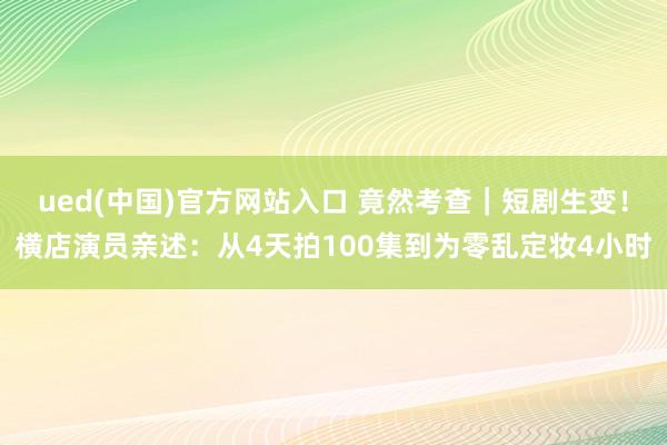 ued(中国)官方网站入口 竟然考查｜短剧生变！横店演员亲述：从4天拍100集到为零乱定妆4小时