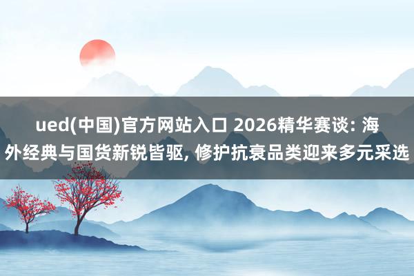 ued(中国)官方网站入口 2026精华赛谈: 海外经典与国货新锐皆驱, 修护抗衰品类迎来多元采选