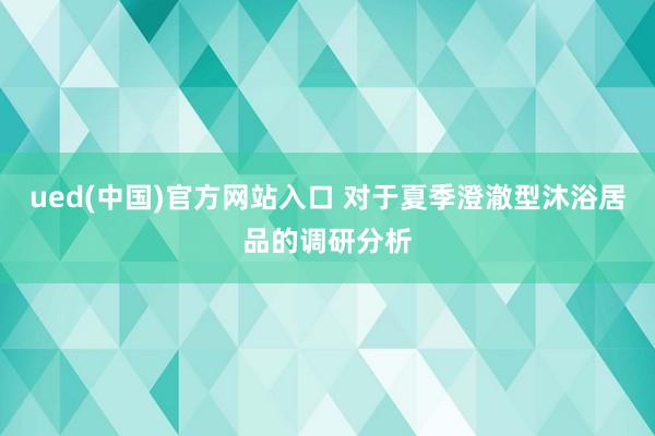 ued(中国)官方网站入口 对于夏季澄澈型沐浴居品的调研分析