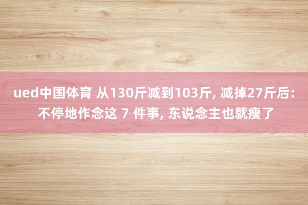 ued中国体育 从130斤减到103斤, 减掉27斤后: 不停地作念这 7 件事, 东说念主也就瘦了