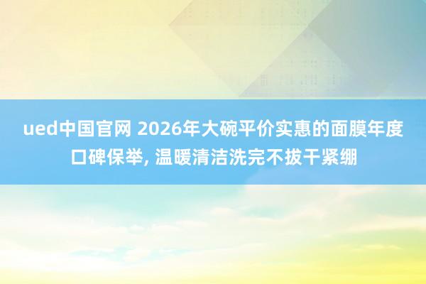 ued中国官网 2026年大碗平价实惠的面膜年度口碑保举, 温暖清洁洗完不拔干紧绷