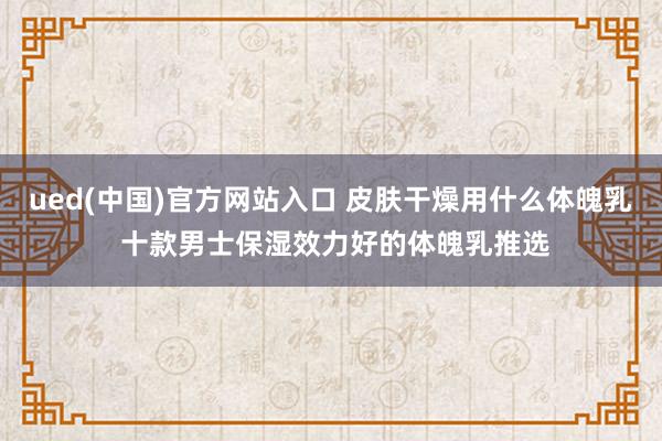 ued(中国)官方网站入口 皮肤干燥用什么体魄乳 十款男士保湿效力好的体魄乳推选