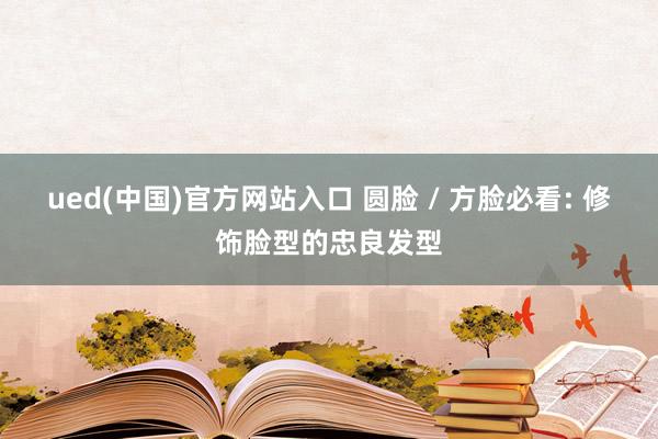 ued(中国)官方网站入口 圆脸 / 方脸必看: 修饰脸型的忠良发型