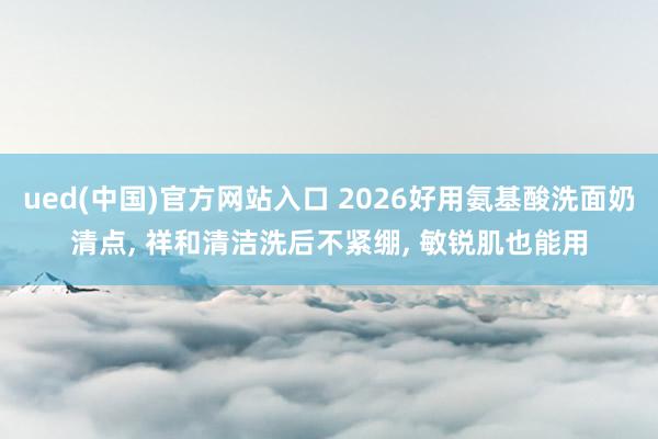 ued(中国)官方网站入口 2026好用氨基酸洗面奶清点, 祥和清洁洗后不紧绷, 敏锐肌也能用