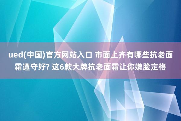 ued(中国)官方网站入口 市面上齐有哪些抗老面霜遵守好? 这6款大牌抗老面霜让你嫩脸定格