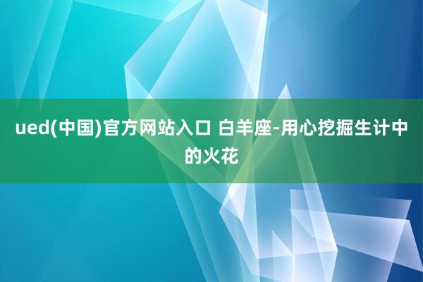 ued(中国)官方网站入口 白羊座-用心挖掘生计中的火花