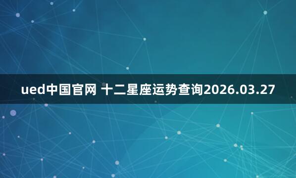 ued中国官网 十二星座运势查询2026.03.27