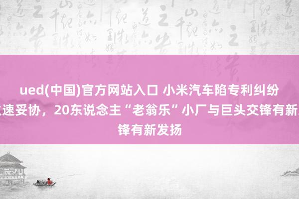 ued(中国)官方网站入口 小米汽车陷专利纠纷后火速妥协，20东说念主“老翁乐”小厂与巨头交锋有新发扬