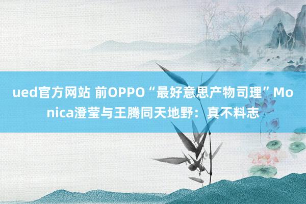 ued官方网站 前OPPO“最好意思产物司理”Monica澄莹与王腾同天地野：真不料志