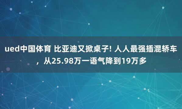ued中国体育 比亚迪又掀桌子! 人人最强插混轿车，从25.98万一语气降到19万多