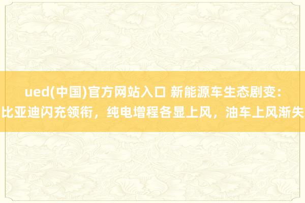 ued(中国)官方网站入口 新能源车生态剧变：比亚迪闪充领衔，纯电增程各显上风，油车上风渐失