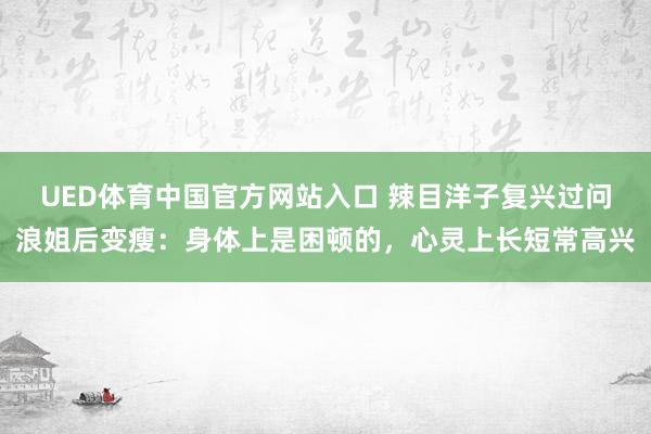 UED体育中国官方网站入口 辣目洋子复兴过问浪姐后变瘦：身体上是困顿的，心灵上长短常高兴