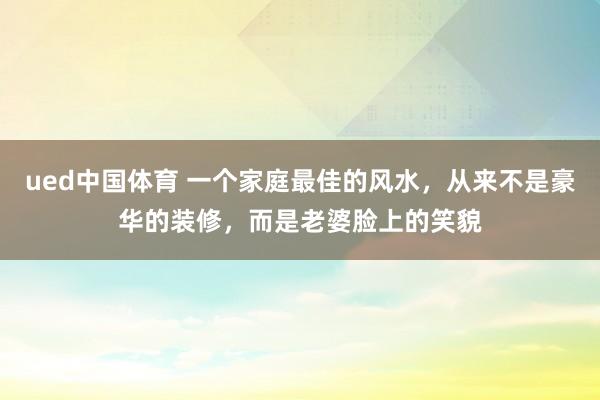 ued中国体育 一个家庭最佳的风水，从来不是豪华的装修，而是老婆脸上的笑貌