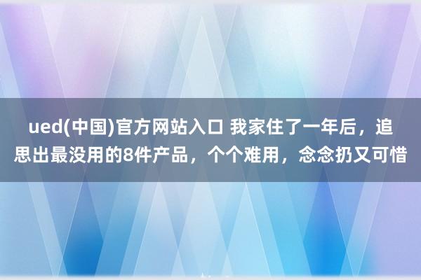 ued(中国)官方网站入口 我家住了一年后，追思出最没用的8件产品，个个难用，念念扔又可惜