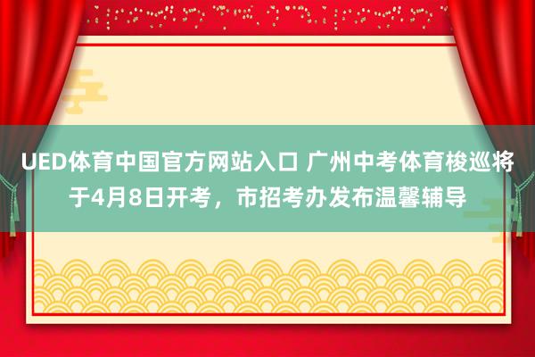 UED体育中国官方网站入口 广州中考体育梭巡将于4月8日开考，市招考办发布温馨辅导