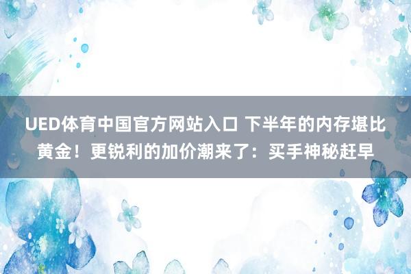 UED体育中国官方网站入口 下半年的内存堪比黄金！更锐利的加价潮来了：买手神秘赶早
