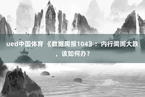 ued中国体育 《数据周报104》：内行阛阓大跌，该如何办？