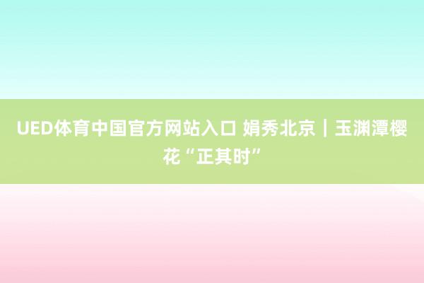 UED体育中国官方网站入口 娟秀北京｜玉渊潭樱花“正其时”
