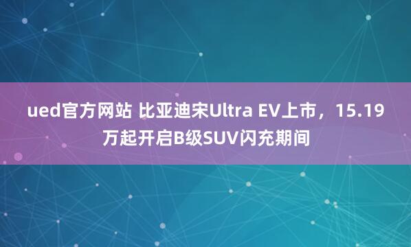 ued官方网站 比亚迪宋Ultra EV上市，15.19万起开启B级SUV闪充期间