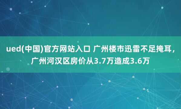 ued(中国)官方网站入口 广州楼市迅雷不足掩耳，广州河汉区房价从3.7万造成3.6万